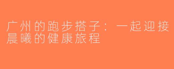 广州的跑步搭子：一起迎接晨曦的健康旅程