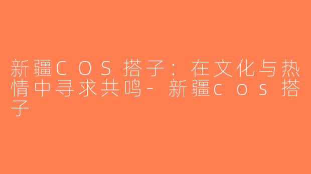 新疆COS搭子：在文化与热情中寻求共鸣-新疆cos搭子