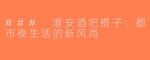 ### 淮安酒吧搭子：都市夜生活的新风尚