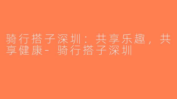 骑行搭子深圳：共享乐趣，共享健康-骑行搭子深圳