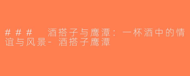 ### 酒搭子与鹰潭：一杯酒中的情谊与风景-酒搭子鹰潭