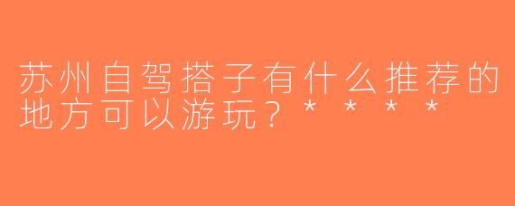 苏州自驾搭子有什么推荐的地方可以游玩？****