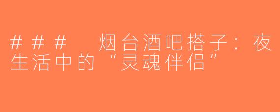 ### 烟台酒吧搭子：夜生活中的“灵魂伴侣”