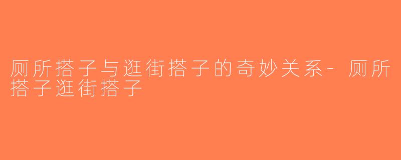 厕所搭子与逛街搭子的奇妙关系-厕所搭子逛街搭子