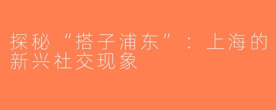 探秘“搭子浦东”：上海的新兴社交现象