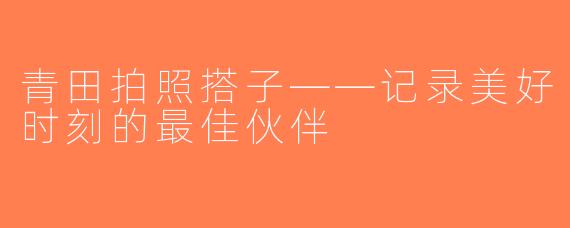 青田拍照搭子——记录美好时刻的最佳伙伴