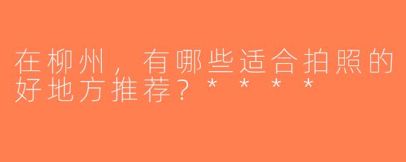在柳州，有哪些适合拍照的好地方推荐？****