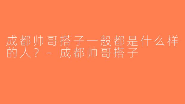 成都帅哥搭子一般都是什么样的人？-成都帅哥搭子