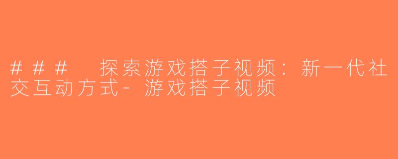### 探索游戏搭子视频：新一代社交互动方式-游戏搭子视频