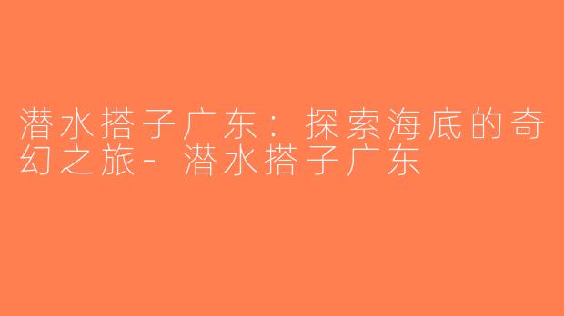 潜水搭子广东：探索海底的奇幻之旅-潜水搭子广东