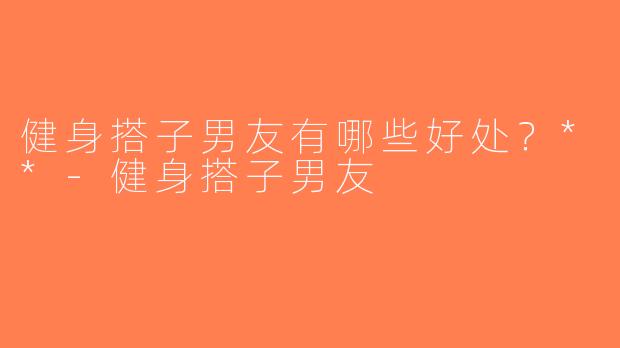 健身搭子男友有哪些好处？**-健身搭子男友