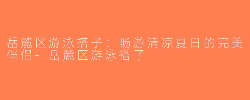 岳麓区游泳搭子：畅游清凉夏日的完美伴侣-岳麓区游泳搭子