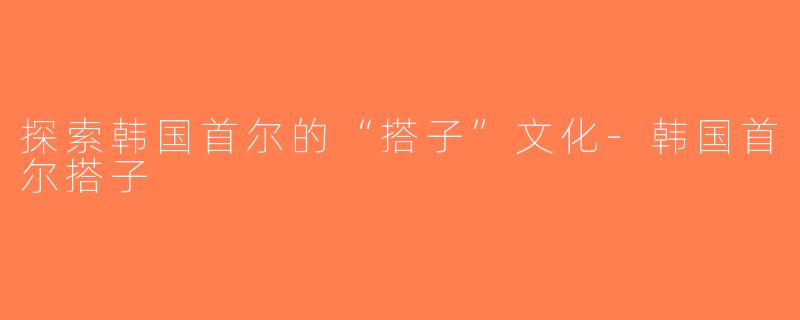 探索韩国首尔的“搭子”文化-韩国首尔搭子