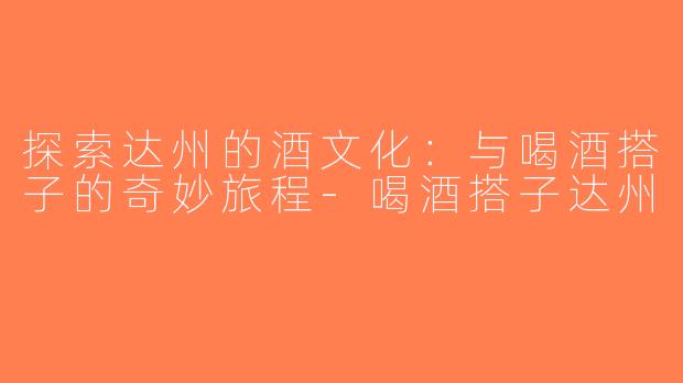 探索达州的酒文化：与喝酒搭子的奇妙旅程-喝酒搭子达州