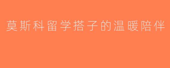 莫斯科留学搭子的温暖陪伴