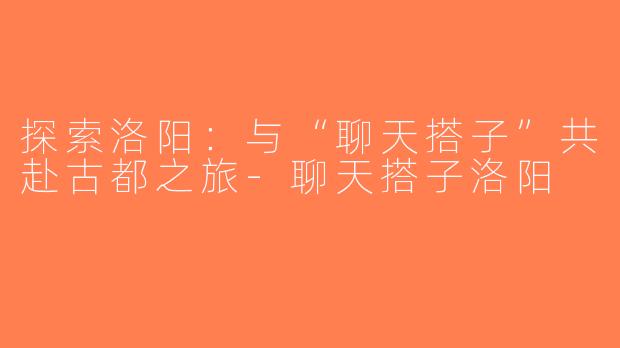 探索洛阳：与“聊天搭子”共赴古都之旅-聊天搭子洛阳