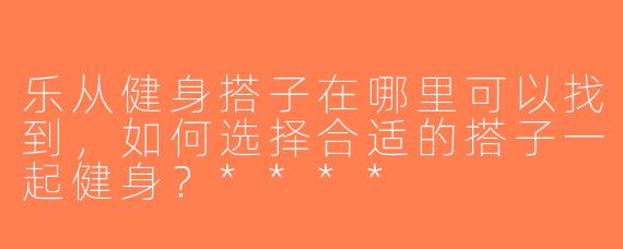 乐从健身搭子在哪里可以找到，如何选择合适的搭子一起健身？****