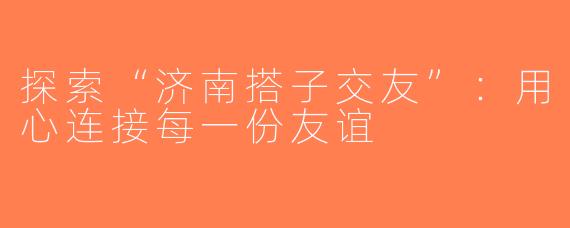 探索“济南搭子交友”：用心连接每一份友谊