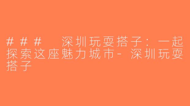 ### 深圳玩耍搭子：一起探索这座魅力城市-深圳玩耍搭子