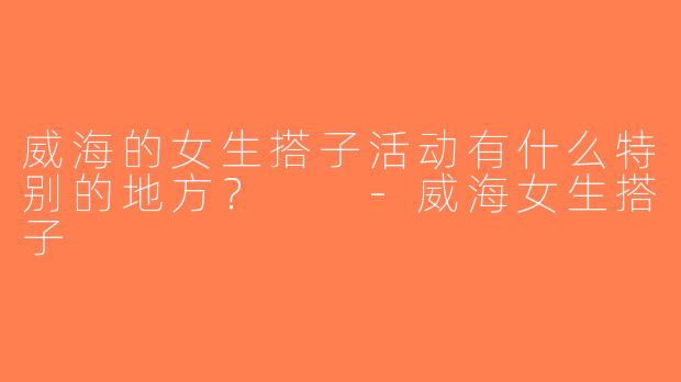 威海的女生搭子活动有什么特别的地方？  -威海女生搭子