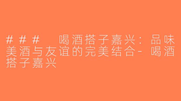 ### 喝酒搭子嘉兴：品味美酒与友谊的完美结合-喝酒搭子嘉兴