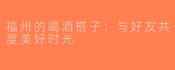 福州的喝酒搭子：与好友共度美好时光