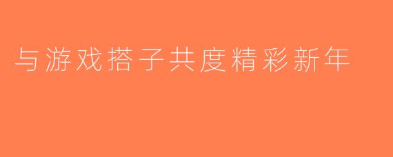 与游戏搭子共度精彩新年