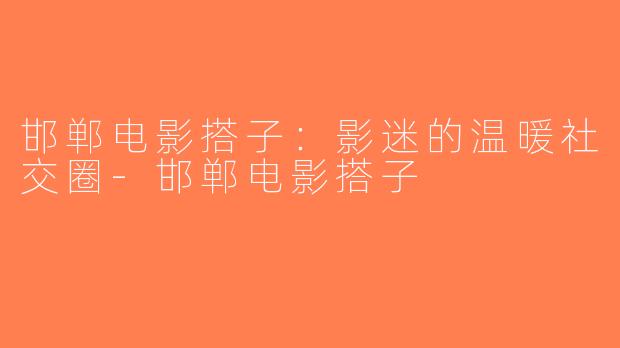 邯郸电影搭子：影迷的温暖社交圈-邯郸电影搭子