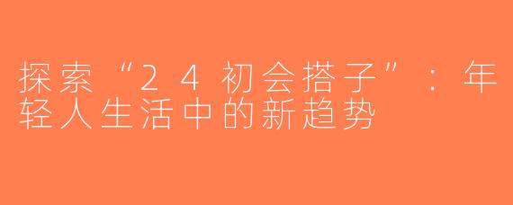 探索“24初会搭子”：年轻人生活中的新趋势