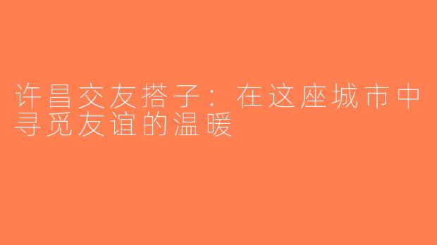 许昌交友搭子：在这座城市中寻觅友谊的温暖
