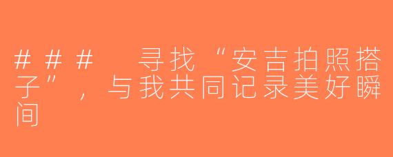 ### 寻找“安吉拍照搭子”，与我共同记录美好瞬间