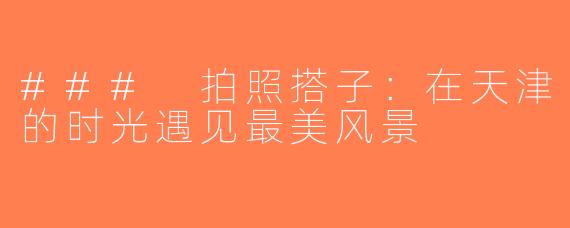 ### 拍照搭子：在天津的时光遇见最美风景