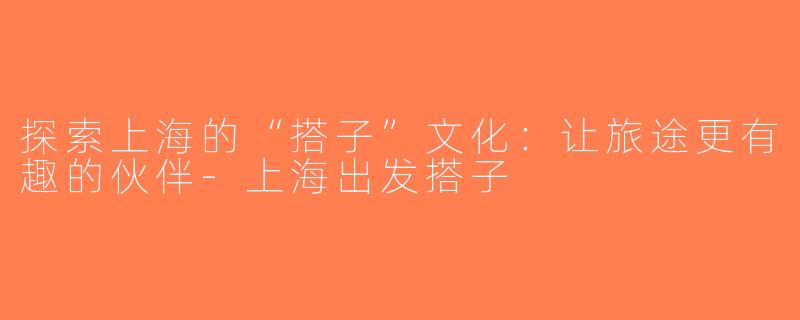探索上海的“搭子”文化：让旅途更有趣的伙伴-上海出发搭子