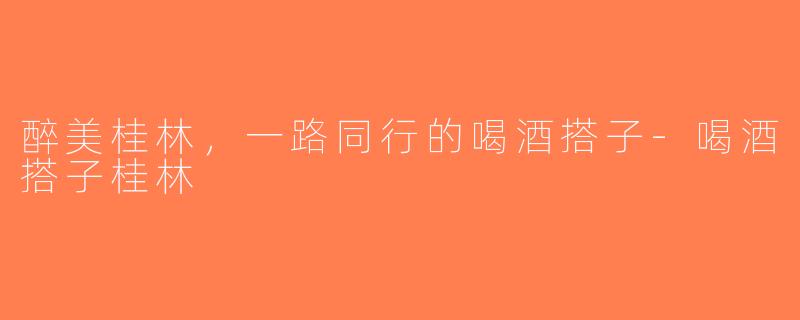 醉美桂林，一路同行的喝酒搭子-喝酒搭子桂林