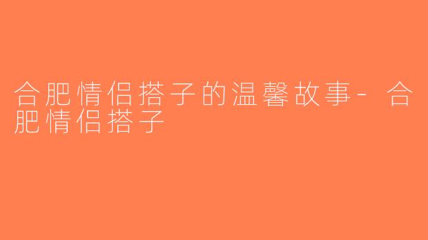 合肥情侣搭子的温馨故事-合肥情侣搭子