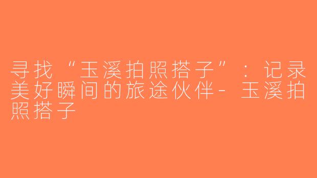 寻找“玉溪拍照搭子”：记录美好瞬间的旅途伙伴-玉溪拍照搭子