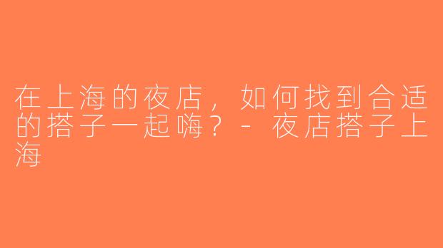 在上海的夜店，如何找到合适的搭子一起嗨？-夜店搭子上海