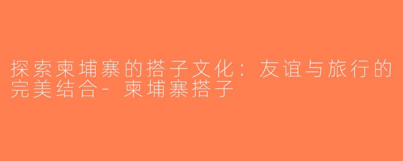 探索柬埔寨的搭子文化：友谊与旅行的完美结合-柬埔寨搭子