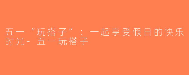 五一“玩搭子”：一起享受假日的快乐时光-五一玩搭子
