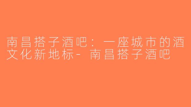 南昌搭子酒吧：一座城市的酒文化新地标-南昌搭子酒吧