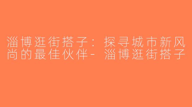 淄博逛街搭子：探寻城市新风尚的最佳伙伴-淄博逛街搭子