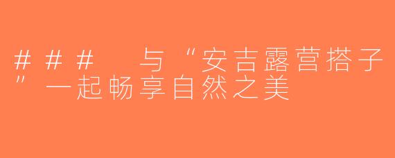 ### 与“安吉露营搭子”一起畅享自然之美