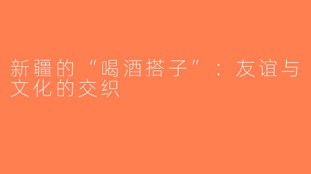 新疆的“喝酒搭子”：友谊与文化的交织