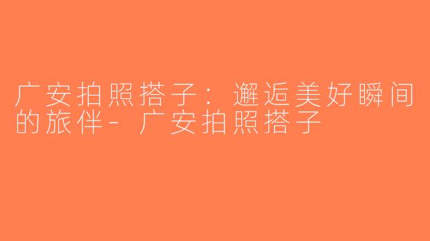 广安拍照搭子：邂逅美好瞬间的旅伴-广安拍照搭子
