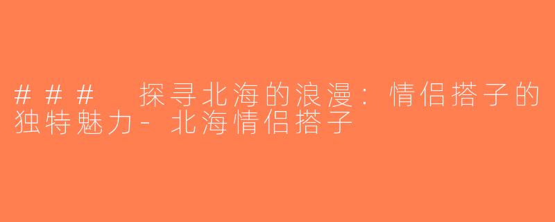 ### 探寻北海的浪漫：情侣搭子的独特魅力-北海情侣搭子