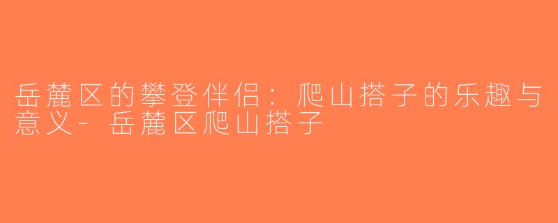 岳麓区的攀登伴侣：爬山搭子的乐趣与意义-岳麓区爬山搭子