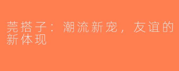 莞搭子：潮流新宠，友谊的新体现