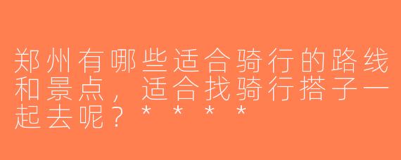郑州有哪些适合骑行的路线和景点，适合找骑行搭子一起去呢？****