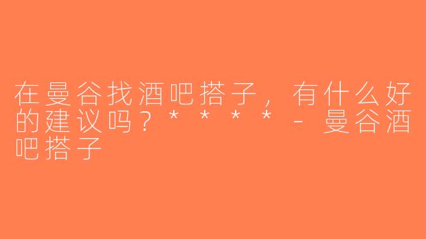 在曼谷找酒吧搭子，有什么好的建议吗？****-曼谷酒吧搭子