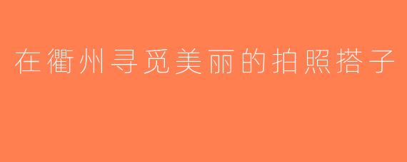 在衢州寻觅美丽的拍照搭子